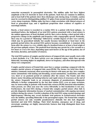 80
Professor Yasser Metwally
www.yassermetwally.com


 somewhat asymmetric in parasagittal electrodes. The midline spike foci have highest
 amplitude at the CZ electrode in most of the patients. Such foci are common in children,
 and at least half of the patients show these discharges only during sleep. Certainly, caution
 must be exercised in distinguishing midline CZ spikes from normal sleep potentials such as
 vertex sharp transients. Midline spike foci have a high correlation with clinical seizures of
 focal or generalized type, and a significant proportion show evidence of cognitive or
 neurologic deficits.

 Rarely, a focal seizure is recorded in a routine EEG in a patient with focal epilepsy. As
 mentioned before, the hallmark of an ictal EEG pattern associated with a focal seizure is
 the sudden appearance of focal rhythmic activity that evolves during a short period with a
 progressive change in the amplitude and frequency with a topographic spread. Postictally,
 there may be a period of "flattening" followed by variable degrees of slow wave activity,
 which may be generalized initially but usually becomes lateralized or focal later in the
 postictal period before the preictal EEG pattern becomes reestablished. A transient delta
 focus after the seizure is a very reliable sign of a localized lesion or at least a focal origin of
 the previous epileptic seizure. The postictal focal slowing may persist for a few seconds to a
 few hours or even a few days, depending upon such factors as the age of the patient, size of
 the lesion, duration, and number of seizures.

 The ictal EEG pattern of complex partial seizures of temporal lobe onset usually starts with
 a focal rhythmic 4 to 7 Hz theta activity over one temporal region, which then spreads
 bilaterally, becoming higher in amplitude, slower in frequency, and often interspersed with
 sharp wave components.

 Complex partial seizures of frontal lobe onset have a unique semiology compared with the
 complex partial seizures of temporal lobe onset.[95,96] The former are brief (less than 1
 minute), commonly nocturnal, often occurring in clusters with many per day, have complex
 motor automatisms with kicking and thrashing, sexual automatism, vocalization, and with
 very short or no postictal period of confusion after the seizure. The frantic and often
 bizarre motor thrashing and kicking behavior and rapid return of awareness at the end of
 the seizure frequently leads to an erroneous diagnosis of pseudoseizures. Diagnostic
 difficulty is further compounded by the fact that routine EEG, even on many occasions,
 may be nonrevealing in patients with frontal lobe seizures.[95,96] Interictal abnormalities,
 when present, are often seen near the vertex bifrontally so that localization is not easy.
 Furthermore, the ictal EEG during a frontal lobe complex partial seizure often fails to
 provide diagnostic information because of marked contamination with ongoing movement
 artifacts during the seizure. Careful evaluation of the ictal EEG using coronal montage and
 high-frequency filtering may reveal rhythmic ictal patterns in frontal/central electrodes
 near the midline, spreading bilaterally to the parasagittal region. The frontal lobe complex
 partial seizures not only resemble pseudoseizures clinically but also lack diagnostic
 interictal and ictal EEG findings. Their brief duration, emergence out of sleep, and
 stereotypic semiology are highly characteristic features that help distinguish them from
 pseudoseizures.




                                   www.yassermetwally.com
 