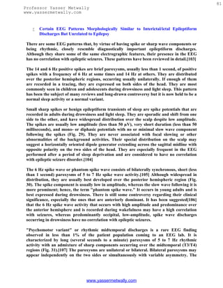 81
Professor Yasser Metwally
www.yassermetwally.com


       Certain EEG Patterns Morphologically Similar to Interictal/ictal Epileptiform
        Discharges But Unrelated to Epilepsy

 There are some EEG patterns that, by virtue of having spike or sharp wave components or
 being rhythmic, closely resemble diagnostically important epileptiform discharges.
 Although they share some of the same electrographic features, their presence in the EEG
 has no correlation with epileptic seizures. These patterns have been reviewed in detail.[103]

 The 14 and 6 Hz positive spikes are brief paroxysms, usually less than 1 second, of positive
 spikes with a frequency of 6 Hz at some times and 14 Hz at others. They are distributed
 over the posterior hemispheric regions, occurring usually unilaterally. If enough of them
 are recorded in a tracing, they are expressed on both sides of the head. They are most
 commonly seen in children and adolescents during drowsiness and light sleep. This pattern
 has been the subject of many reviews and long-drawn controversy but it is now held to be a
 normal sleep activity or a normal variant.

 Small sharp spikes or benign epileptiform transients of sleep are spike potentials that are
 recorded in adults during drowsiness and light sleep. They are sporadic and shift from one
 side to the other, and have widespread distribution over the scalp despite low amplitude.
 The spikes are usually low amplitude (less than 50 µV), very short duration (less than 50
 milliseconds), and mono- or diphasic potentials with no or minimal slow wave component
 following the spikes (Fig. 29). They are never associated with focal slowing or other
 abnormalities of the background activities. Their special distribution on the scalp may
 suggest a horizontally oriented dipole generator extending across the sagittal midline with
 opposite polarity on the two sides of the head. They are especially frequent in the EEG
 performed after a period of sleep deprivation and are considered to have no correlation
 with epileptic seizure disorder.[104]

 The 6 Hz spike wave or phantom spike wave consists of bilaterally synchronous, short (less
 than 1 second) paroxysms of 5 to 7 Hz spike wave activity.[105] Although widespread in
 distribution, they are usually best developed over the posterior hemispheric region (Fig.
 30). The spike component is usually low in amplitude, whereas the slow wave following it is
 more prominent; hence, the term "phantom spike wave." It occurs in young adults and is
 best expressed during drowsiness. There is still some controversy regarding their clinical
 significance, especially the ones that are anteriorly dominant. It has been suggested[106]
 that the 6 Hz spike wave activity that occurs with high amplitude and predominance over
 the anterior hemisphere and is recorded during wakefulness may have a high correlation
 with seizures, whereas predominantly occipital, low-amplitude, spike wave discharges
 occurring in drowsiness have no correlation with epileptic seizures.

 "Psychomotor variant" or rhythmic midtemporal discharges is a rare EEG finding
 observed in less than 1% of the patient population coming to an EEG lab. It is
 characterized by long (several seconds to a minute) paroxysms of 5 to 7 Hz rhythmic
 activity with an admixture of sharp components occurring over the midtemporal (T3/T4)
 regions (Fig. 31).[107] The paroxysms are unilateral or bilateral. Bilateral paroxysms may
 appear independently on the two sides or simultaneously with variable asymmetry. The




                                 www.yassermetwally.com
 