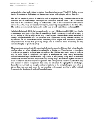 82
Professor Yasser Metwally
www.yassermetwally.com


 pattern is invariant and without evolution from beginning to end. This EEG finding occurs
 during drowsiness or light sleep and has no correlation with epileptic seizure disorder.

 The wicket temporal pattern is characterized by negative sharp transients that occur in
 runs and have a wicket shape. The repetition rate varies between 6 and 11 Hz in different
 and even in the same bursts. They are best seen in T3/T4 or F7/F8 electrodes with variable
 spread to A1/A2. They are usually bitemporal, occurring independently on the two sides.
 The pattern occurs exclusively in adults and is seen in both wakefulness and sleep.[108]

 Subclinical rhythmic EEG discharges of adults is a rare EEG pattern[109,110] that closely
 resembles an ictal pattern, but there is no evidence that it represents an epileptic seizure. It
 occurs mainly in elderly subjects and may extend beyond 1 minute but without any clinical
 change. It is predominant over the posterior head regions and usually bilateral but may be
 asymmetric. In the most characteristic form the pattern begins with a series of rhythmic
 sharp-contoured waves that gradually merge into a sustained theta frequency. It may
 subside abruptly or gradually.[103]

 There are many normal activities, particularly during sleep in children that, being sharp in
 configuration, are often mistaken for epileptiform discharges. These include vertex sharp
 transients and positive occipital sharp transients. In children, the vertex sharp transients
 may be quite high in amplitude and spiky in configuration, very closely resembling
 epileptiform discharges. One has to be very careful in interpreting sharp waves or spikes in
 children of Rolandic location expressed only during sleep. Normal mu rhythm in central
 leads and breach rhythm recorded in patients with iatrogenic or acquired skull defect may
 also consist of sharp components that may be mistaken for epileptiform discharges.
 Lambda waves, which are sharply contoured activity in the occipital region seen when a
 person has eyes open and scans the surrounding environment, need to be differentiated
 from posterior hemispheric epileptiform discharges.




                                  www.yassermetwally.com
 