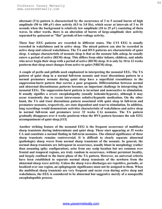 86
Professor Yasser Metwally
www.yassermetwally.com


 alternant (TA) pattern is characterized by the occurrence of 3 to 5 second bursts of high
 amplitude (50 to 100 µV) slow activity (0.5 to 3.0 Hz), which occur at intervals of 3 to 10
 seconds when the background is relatively low amplitude (10 to 25 µV) consisting of theta
 waves. In other words, there is an alteration of bursts of large-amplitude slow activity
 separated by quiescent or "flat" periods of low-voltage activity.

 These four EEG patterns are recorded in different states. The LVI EEG is usually
 recorded in wakefulness and in active sleep. The mixed pattern can also be recorded in
 active sleep and relaxed wakefulness. The TA and HVS patterns are characteristic of quiet
 sleep. A unique characteristic of neonate sleep is that as the neonate falls asleep, he usually
 enters a period of active (REM) sleep. This differs from older infants, children, and adults
 who never begin their sleep with a period of active (REM) sleep. It is only by 10 to 12 weeks
 postterm that sleep onset changes from active to quiet (NREM) sleep.

 A couple of perils and pitfalls need emphasized in interpreting the neonatal EEG. The TA
 pattern of quiet sleep in a normal full-term neonate and tracé discontinua pattern in a
 normal premature neonate during quiet sleep have a superficial resemblance to the
 suppression-burst pattern that carries a poor prognosis. Differentiation between normal
 and abnormal discontinuous patterns becomes an important challenge in interpreting the
 neonatal EEG. The suppression-burst pattern is invariant and nonreactive to stimulation.
 It usually signifies a severe encephalopathy (usually ischemic/hypoxic), although it may
 occur transiently due to recent intravenous sedative/hypnotic medication. On the other
 hand, the TA and tracé discontinua pattern associated with quiet sleep in full-term and
 premature neonates, respectively, are state dependent and react to stimulation. In addition,
 long recordings would demonstrate activities characteristic of wakefulness and active sleep
 in normal full-term and premature (over 32 weeks CA) neonates. The TA pattern
 gradually disappears over 6 weeks postterm when the HVS pattern becomes the sole EEG
 accompaniment of quiet sleep.[113]

 Another striking feature of the neonatal EEG is the frequent occurrence of multifocal
 sharp transients during indeterminate and quiet sleep. These start appearing at 35 weeks
 CA and constitute a normal finding in full-term neonates. The clinical significance of these
 sharp transients remains controversial. It is difficult to clearly separate abnormal
 (pathologic) sharp waves from normal sharp transients of the neonate. In general, the
 normal sharp transients are infrequent in occurrence, usually blunt in morphology (rather
 than assuming spiky configuration), arise from any scalp location but are common over
 frontal and temporal regions, are truly random in occurrence, without persistent focality,
 and largely confined to the burst phase of the TA pattern. However, no universal criteria
 have been established to separate normal sharp transients of the newborn from the
 abnormal sharp wave activity. Unless the sharp wave discharges are repetitive, periodic, or
 localized over one region, an epileptogenic significance must not be assigned to them. When
 the multifocal sharp transients are very frequent and occur even during active sleep and
 wakefulness, the EEG is considered to be abnormal but suggestive merely of a nonspecific
 encephalopathic process.




                                  www.yassermetwally.com
 