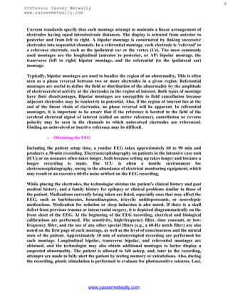 6
Professor Yasser Metwally
www.yassermetwally.com


 Current standards specify that each montage attempt to maintain a linear arrangement of
 electrodes having equal interelectrode distances. The display is oriented from anterior to
 posterior and from left to right. A bipolar montage is constructed by linking successive
 electrodes into sequential channels. In a referential montage, each electrode is 'referred' to
 a reference electrode, such as the ipsilateral ear or the vertex (Cz). The most commonly
 used montages are the longitudinal (anterior to posterior, or AP) bipolar montage, the
 transverse (left to right) bipolar montage, and the referential (to the ipsilateral ear)
 montage.

 Typically, bipolar montages are used to localize the region of an abnormality, This is often
 seen as a phase reversal between two or more electrodes in a given region. Referential
 montages are useful to define the field or distribution of the abnormality by the amplitude
 of electrocerebral activity at the electrodes in the region of interest. Both types of montage
 have their disadvantages, Bipolar montages are susceptible to field cancellation because
 adjacent electrodes may be isoelectric in potential. Also, if the region of interest lies at the
 end of the linear chain of electrodes, no phase reversal will be apparent. In referential
 montages, it is important to be aware that if the reference is located in the field of the
 cerebral electrical signal of interest (called an active reference), cancellation or reverse
 polarity may be seen in the channels to which uninvolved electrodes are referenced.
 Finding an uninvolved or inactive reference may be difficult.

            o   Obtaining the EEG

 Including the patient setup time, a routine EEG takes approximately 60 to 90 min and
 produces a 30-min recording. Electroencephalography on patients in the intensive care unit
 (lCU) or on neonates often takes longer, both because setting up takes longer and because a
 longer recording is made. The ICU is often a hostile environment for
 electroencephalography, owing to the abundance of electrical monitoring equipment, which
 may result in an excessive 60-Hz noise artifact on the EEG recording,

 While placing the electrodes, the technologist obtains the patient's clinical history and past
 medical history, and a family history for epilepsy or clinical problems similar to those of
 the patient. Medications currently being taken are listed, especially ones that may affect the
 EEG, such as barbiturates, benzodiazepines, tricyclic antidepressants, or neuroleptic
 medications. Medication for sedation or sleep induction is also noted. If there is a skull
 defect from previous trauma or intracranial surgery, it is depicted diagrammatically on the
 front sheet of the EEG. At the beginning of the EEG recording, electrical and biological
 calibrations are performed. The sensitivity, high-frequency filter, time constant, or low-
 frequency filter, and the use of any other special filters (e.g., a 60-Hz notch filter) are also
 noted on the first page of each montage, as well as the level of consciousness and the mental
 state of the patient. Approximately 10 min of uninterrupted recording are performed for
 each montage. Longitudinal bipolar, transverse bipolar, and referential montages are
 obtained, and the technologist may also obtain additional montages to better display a
 suspected abnormality. The patient is allowed to fall asleep, and, later in the recording,
 attempts are made to fully alert the patient by testing memory or calculations. Also, during
 the recording, photic stimulation is performed to evaluate for photosensitive seizures. Last,




                                  www.yassermetwally.com
 