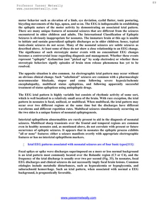 89
Professor Yasser Metwally
www.yassermetwally.com


 motor behavior such as elevation of a limb, eye deviation, eyelid flutter, tonic posturing,
 bicycling movements of the legs, apnea, and so on. The EEG is indispensable in establishing
 the epileptic nature of the motor activity by demonstrating an associated ictal pattern.
 There are many unique features of neonatal seizures that are different from the seizures
 encountered in older children and adults. The International Classification of Epileptic
 Seizures is obviously inappropriate for neonates. The immature brain at this age is unable
 to initiate and sustain generalized epileptic discharges as in older children; hence, typical
 tonic-clonic seizures do not occur. Many of the neonatal seizures are subtle seizures as
 described above. At least some of these do not show a close relationship to an EEG change.
 The significance of such stereotypic motor events with no concomitant EEG changes
 becomes a controversial issue regarding diagnosis and management. Whether these events
 represent "epileptic" dysfunction (not "picked up" by scalp electrodes) or whether these
 stereotypic behaviors signify episodes of brain stem release phenomena has yet to be
 resolved.

 The opposite situation is also common. An electrographic ictal pattern may occur without
 an obvious clinical change. Such "subclinical" seizures are common with a pharmacologic
 neuromuscular blockade, stupor and coma following severe hypoxic/ischemic
 encephalopathy, multifocal status epilepticus, and following apparently successful
 treatment of status epilepticus using antiepileptic drugs.

 The EEG ictal pattern is highly variable but consists of rhythmic activity of some sort,
 which is well localized to a relatively small area of the brain. With rare exception, the ictal
 pattern in neonates is focal, unifocal, or multifocal. When multifocal, the ictal pattern may
 occur over two different regions at the same time but the discharges have different
 waveforms and different repetition rates. Multifocal seizures simultaneously occurring on
 the two sides is a unique feature of neonatal epileptogenesis.

 Interictal epileptiform abnormalities are rarely present to aid in the diagnosis of neonatal
 seizures. Multifocal sharp transients over the frontal and temporal regions are common
 even in healthy neonates and, as mentioned above, do not correlate with present or future
 occurrence of epileptic seizures. It appears that in neonates the epileptic process exhibits
 "all or none" features: either a seizure manifests overtly with appropriate electrographic
 features or has no interictal epileptiform markers.

       Ictal EEG patterns associated with neonatal seizures are of four basic types[111]:

 Focal spikes or spike wave discharges superimposed on a more or less normal background
 is an ictal pattern most commonly located over the Rolandic region (C3 or C4), and the
 frequency of the ictal discharge is usually over two per second (Fig. 33). In neonates, focal
 EEG discharges and clinical seizures do not necessarily imply focal brain lesions. Common
 etiologies include metabolic disturbances, such as hypocalcemia or hypoglycemia, and
 subarachnoid hemorrhage. Such an ictal pattern, when associated with normal a EEG
 background, is prognostically favorable.




                                  www.yassermetwally.com
 