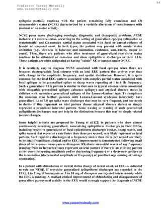 94
Professor Yasser Metwally
www.yassermetwally.com


 epilepsia partialis continua with the patient remaining fully conscious; and (3)
 nonconvulsive status (NCSE) characterized by a variable alteration of consciousness with
 minimal or no motor activity.

 NCSE poses many challenging nosologic, diagnostic, and therapeutic problems. NCSE
 includes: (1) absence status, occurring in the setting of generalized epilepsy (idiopathic or
 symptomatic) and (2) complex partial status associated with focal or partial epilepsy of
 frontal or temporal onset. In both types, the patient may present with mental status
 alteration (e.g., slowness in behavior and mentation, confusion, and, rarely, stupor or
 coma). Then, there are patients who after treatment of generalized convulsive status
 continue to be obtunded or comatose and show epileptiform discharges in their EEG.
 These patients are often designated as having "subtle" SE or lumped under NCSE.

 It is relatively easy to diagnose NCSE associated with focal epilepsy when there are
 frequent electrographic focal seizures with an ictal EEG pattern that evolves over time
 with change in the amplitude, frequency, and spatial distribution. However, it is quite
 common for the ictal EEG pattern associated with complex partial status associated with
 focal epilepsy to be generalized spikes or sharp waves repeating at 1 to 6 Hz frequency.
 Such a generalized EEG pattern is similar to that seen in typical absence status associated
 with idiopathic generalized epilepsy (absence epilepsy) and atypical absence status in
 children with secondary generalized epilepsy of the Lennox-Gastaut type. To complicate
 the situation even further, patients with Lennox-Gastaut syndrome interictally have
 generalized 1.0 to 3.0 cps spike wave discharges that may be very frequent, and one needs
 to decide if they represent an ictal pattern (hence atypical absence status) or simply
 represent a prominent interictal pattern. Some waxing or waning of such generalized
 epileptiform discharges may not help in the distinction because this may be simply related
 to state changes.

 Some helpful criteria are proposed by Young et al[122] in patients who show almost
 continuously occurring generalized, nonevolving epileptiform discharges in their EEGs,
 including repetitive generalized or focal epileptiform discharges (spikes, sharp waves, and
 spike waves) that repeat at a rate faster than three per second, very likely represent an ictal
 pattern. Such repetitive discharges at a frequency slower than three per second are likely
 to be ictal if significant clinical and/or EEG improvement is demonstrated following small
 doses of intravenous lorazepam or diazepam. Rhythmic sinusoidal waves of any frequency
 (ranging from to frequency) may represent an ictal pattern if there is an evolving pattern
 at the onset (increasing amplitude and/or decreasing frequency) or a decrement pattern at
 the termination (decremental amplitude or frequency) or postdischarge slowing or voltage
 attenuation.

 In a patient with obtundation or mental status change of recent onset, an EEG is indicated
 to rule out NCSE. If repetitive generalized epileptiform discharges are recorded in the
 EEG, 1 to 2 mg of lorazepam or 5 to 10 mg of diazepam are injected intravenously while
 the EEG is running. A marked clinical improvement of obtundation and disappearance of
 generalized paroxysmal activity in the EEG would strongly support the diagnosis of NCSE




                                  www.yassermetwally.com
 