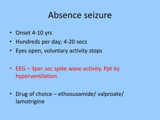 Absence seizure 
• Onset 4-10 yrs 
• Hundreds per day; 4-20 secs 
• Eyes open, voluntary activity stops 
• EEG – 3per sec spike wave activity. Ppt by 
hyperventilation 
• Drug of choice – ethosuxamide/ valproate/ 
lamotrigine 
 