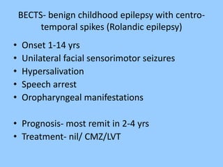BECTS- benign childhood epilepsy with centro-temporal 
spikes (Rolandic epilepsy) 
• Onset 1-14 yrs 
• Unilateral facial sensorimotor seizures 
• Hypersalivation 
• Speech arrest 
• Oropharyngeal manifestations 
• Prognosis- most remit in 2-4 yrs 
• Treatment- nil/ CMZ/LVT 
 