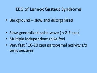 EEG of Lennox Gastaut Syndrome 
• Background – slow and disorganised 
• Slow generalized spike wave ( < 2.5 cps) 
• Multiple independent spike foci 
• Very fast ( 10-20 cps) paroxysmal activity s/o 
tonic seizures 
 