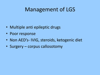 Management of LGS 
• Multiple anti epileptic drugs 
• Poor response 
• Non AED’s- IVIG, steroids, ketogenic diet 
• Surgery – corpus callosotomy 
 