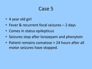 Case 5 
• 4 year old girl 
• Fever & recurrent focal seizures – 2 days 
• Comes in status epilepticus 
• Seizures stop after lorazepam and phenytoin 
• Patient remains comatose > 24 hours after all 
motor seizures have stopped. 
 