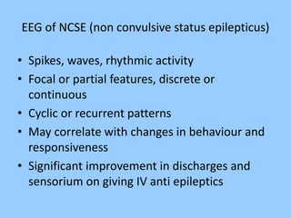 EEG of NCSE (non convulsive status epilepticus) 
• Spikes, waves, rhythmic activity 
• Focal or partial features, discrete or 
continuous 
• Cyclic or recurrent patterns 
• May correlate with changes in behaviour and 
responsiveness 
• Significant improvement in discharges and 
sensorium on giving IV anti epileptics 
 