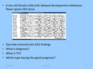• 8 mts old female child with delayed development milestones 
flexor spasm EEG done. 
• Describe characteristic EEG findings 
• What is diagnosis? 
• What is T/t? 
• Which type having the good prognosis? 
10/15/2014 CME,Pune 55 
 