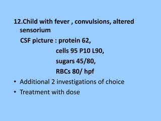 12.Child with fever , convulsions, altered 
sensorium 
CSF picture : protein 62, 
cells 95 P10 L90, 
sugars 45/80, 
RBCs 80/ hpf 
• Additional 2 investigations of choice 
• Treatment with dose 
 