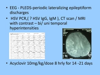 • EEG - PLEDS-periodic lateralizing epileptiform 
discharges 
• HSV PCR,( ? HSV IgG, IgM ), CT scan / MRI 
with contrast – bi/ uni temporal 
hyperintensities 
• Acyclovir 10mg/kg/dose 8 hrly for 14 -21 days 
 