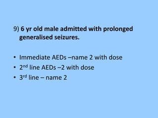 9) 6 yr old male admitted with prolonged 
generalised seizures. 
• Immediate AEDs –name 2 with dose 
• 2nd line AEDs –2 with dose 
• 3rd line – name 2 
 