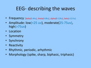 EEG- describing the waves 
• Frequency :delta(0-4hz), theta(4-8hz), alpha(8-13hz), beta(>13 hz) 
• Amplitude: low(<25 uv), moderate(25-75uv), 
high(>75uv) 
• Location 
• Symmetry 
• Synchrony 
• Reactivity 
• Rhythmic, periodic, arhythmic 
• Morphology (spike, sharp, biphasic, triphasic) 
 