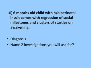 10) 6 months old child with h/o perinatal 
insult comes with regression of social 
milestones and clusters of startles on 
awakening . 
• Diagnosis 
• Name 2 investigations you will ask for? 
 