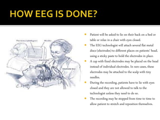  Patient will be asked to lie on their back on a bed or
table or relax in a chair with eyes closed.
 The EEG technologist will attach several flat metal
discs (electrodes) to different places on patients’ head,
using a sticky paste to hold the electrodes in place.
 A cap with fixed electrodes may be placed on the head
instead of individual electrodes. In rare cases, these
electrodes may be attached to the scalp with tiny
needles.
 During the recording, patients have to lie with eyes
closed and they are not allowed to talk to the
technologist unless they need to do so.
 The recording may be stopped from time to time to
allow patient to stretch and reposition themselves.
 