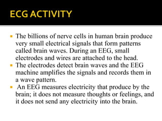  The billions of nerve cells in human brain produce
very small electrical signals that form patterns
called brain waves. During an EEG, small
electrodes and wires are attached to the head.
 The electrodes detect brain waves and the EEG
machine amplifies the signals and records them in
a wave pattern.
 An EEG measures electricity that produce by the
brain; it does not measure thoughts or feelings, and
it does not send any electricity into the brain.
 