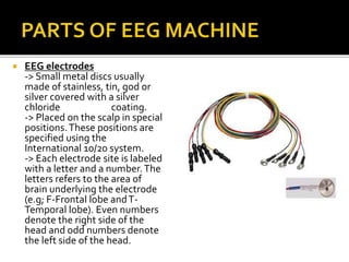  EEG electrodes
-> Small metal discs usually
made of stainless, tin, god or
silver covered with a silver
chloride coating.
-> Placed on the scalp in special
positions.These positions are
specified using the
International 10/20 system.
-> Each electrode site is labeled
with a letter and a number.The
letters refers to the area of
brain underlying the electrode
(e.g; F-Frontal lobe andT-
Temporal lobe). Even numbers
denote the right side of the
head and odd numbers denote
the left side of the head.
 