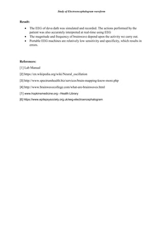 Study of Electroencephalogram waveform
Result:
 The EEG of deva dath was simulated and recorded. The actions performed by the
patient was also accurately interpreted at real-time using EEG
 The magnitude and frequency of brainwave depend upon the activity we carry out.
 Portable EEG machines are relatively low sensitivity and specificity, which results in
errors.
References:
[1] Lab Manual
[2] https://en.wikipedia.org/wiki/Neural_oscillation
[3] http://www.spectrumhealth.biz/services/brain-mapping-know-more.php
[4] http://www.brainwavecollege.com/what-are-brainwaves.html
[5] www.hopkinsmedicine.org › Health Library
[6] https://www.epilepsysociety.org.uk/eeg-electroencephalogram
 