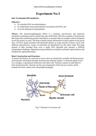 Study of Electroencephalogram waveform
Experiment No-3
Aim: To stimulate EEG waveforms
Objective:
 To stimulate EEG waveform/pattern,
 To understand various abnormalities associated with EEG, and
 To assist studying in-sleep patterns.
Theory: The electroencephalogram (EEG) is a dynamic non-invasive and relatively
inexpensive technique used to monitor the state of the brain. EEG has a number of clinical uses
that range from monitoring normal wakefulness or arousal states to complex clinical situations
involving seizure or coma. The brain contains unique information in many regions at any given
time. An EEG signal recorded with electrodes placed on scalp consists of many waves with
different characteristics. Arrays of electrodes are distributed over the entire scalp. The large
amount of data recorded from even a single EEG electrode pair presents a difficult
interpretation challenge. Signal processing methods are needed to automate signal analysis and
interpret the signal phenomena.
Basic Construction and Functions:
A neuron also known as a neurone or nerve cell is an electrically excitable cell that processes
and transmits information through electrical and chemical signals. A chemical signal occurs
via a synapse, a specialized connection with other cells. Neurons connect to each other to
form neural networks. Neurons are the core components of the nervous system, which
includes the brain, spinal cord, and peripheral ganglia.
Fig 1: Structure of a neuron cell
 