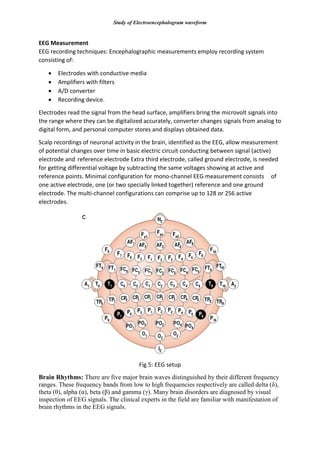 Study of Electroencephalogram waveform
EEG Measurement
EEG recording techniques: Encephalographic measurements employ recording system
consisting of:
 Electrodes with conductive media
 Amplifiers with filters
 A/D converter
 Recording device.
Electrodes read the signal from the head surface, amplifiers bring the microvolt signals into
the range where they can be digitalized accurately, converter changes signals from analog to
digital form, and personal computer stores and displays obtained data.
Scalp recordings of neuronal activity in the brain, identified as the EEG, allow measurement
of potential changes over time in basic electric circuit conducting between signal (active)
electrode and reference electrode Extra third electrode, called ground electrode, is needed
for getting differential voltage by subtracting the same voltages showing at active and
reference points. Minimal configuration for mono-channel EEG measurement consists of
one active electrode, one (or two specially linked together) reference and one ground
electrode. The multi-channel configurations can comprise up to 128 or 256 active
electrodes.
Fig 5: EEG setup
Brain Rhythms: There are five major brain waves distinguished by their different frequency
ranges. These frequency bands from low to high frequencies respectively are called delta (δ),
theta (θ), alpha (α), beta (β) and gamma (γ). Many brain disorders are diagnosed by visual
inspection of EEG signals. The clinical experts in the field are familiar with manifestation of
brain rhythms in the EEG signals.
 