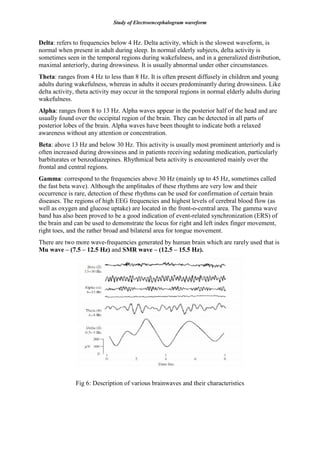 Study of Electroencephalogram waveform
Delta: refers to frequencies below 4 Hz. Delta activity, which is the slowest waveform, is
normal when present in adult during sleep. In normal elderly subjects, delta activity is
sometimes seen in the temporal regions during wakefulness, and in a generalized distribution,
maximal anteriorly, during drowsiness. It is usually abnormal under other circumstances.
Theta: ranges from 4 Hz to less than 8 Hz. It is often present diffusely in children and young
adults during wakefulness, whereas in adults it occurs predominantly during drowsiness. Like
delta activity, theta activity may occur in the temporal regions in normal elderly adults during
wakefulness.
Alpha: ranges from 8 to 13 Hz. Alpha waves appear in the posterior half of the head and are
usually found over the occipital region of the brain. They can be detected in all parts of
posterior lobes of the brain. Alpha waves have been thought to indicate both a relaxed
awareness without any attention or concentration.
Beta: above 13 Hz and below 30 Hz. This activity is usually most prominent anteriorly and is
often increased during drowsiness and in patients receiving sedating medication, particularly
barbiturates or benzodiazepines. Rhythmical beta activity is encountered mainly over the
frontal and central regions.
Gamma: correspond to the frequencies above 30 Hz (mainly up to 45 Hz, sometimes called
the fast beta wave). Although the amplitudes of these rhythms are very low and their
occurrence is rare, detection of these rhythms can be used for confirmation of certain brain
diseases. The regions of high EEG frequencies and highest levels of cerebral blood flow (as
well as oxygen and glucose uptake) are located in the front-o-central area. The gamma wave
band has also been proved to be a good indication of event-related synchronization (ERS) of
the brain and can be used to demonstrate the locus for right and left index finger movement,
right toes, and the rather broad and bilateral area for tongue movement.
There are two more wave-frequencies generated by human brain which are rarely used that is
Mu wave – (7.5 – 12.5 Hz) and SMR wave – (12.5 – 15.5 Hz).
Fig 6: Description of various brainwaves and their characteristics
 