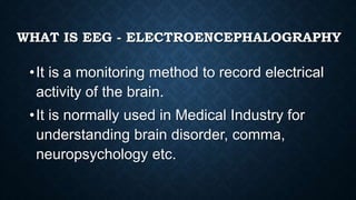 WHAT IS EEG - ELECTROENCEPHALOGRAPHY
•It is a monitoring method to record electrical
activity of the brain.
•It is normally used in Medical Industry for
understanding brain disorder, comma,
neuropsychology etc.
 