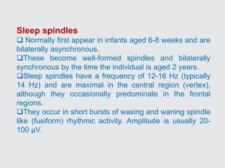 Sleep spindles
 Normally first appear in infants aged 6-8 weeks and are
bilaterally asynchronous.
These become well-formed spindles and bilaterally
synchronous by the time the individual is aged 2 years.
Sleep spindles have a frequency of 12-16 Hz (typically
14 Hz) and are maximal in the central region (vertex),
although they occasionally predominate in the frontal
regions.
They occur in short bursts of waxing and waning spindle
like (fusiform) rhythmic activity. Amplitude is usually 20-
100 µV.
 