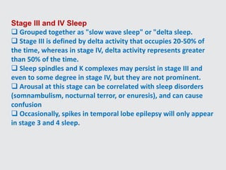Stage III and IV Sleep
 Grouped together as "slow wave sleep" or "delta sleep.
 Stage III is defined by delta activity that occupies 20-50% of
the time, whereas in stage IV, delta activity represents greater
than 50% of the time.
 Sleep spindles and K complexes may persist in stage III and
even to some degree in stage IV, but they are not prominent.
 Arousal at this stage can be correlated with sleep disorders
(somnambulism, nocturnal terror, or enuresis), and can cause
confusion
 Occasionally, spikes in temporal lobe epilepsy will only appear
in stage 3 and 4 sleep.
 