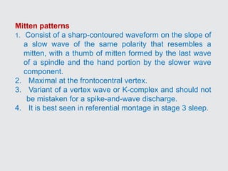 Mitten patterns
1. Consist of a sharp-contoured waveform on the slope of
a slow wave of the same polarity that resembles a
mitten, with a thumb of mitten formed by the last wave
of a spindle and the hand portion by the slower wave
component.
2. Maximal at the frontocentral vertex.
3. Variant of a vertex wave or K-complex and should not
be mistaken for a spike-and-wave discharge.
4. It is best seen in referential montage in stage 3 sleep.
 