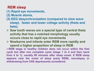 REM sleep
(1) Rapid eye movements,
(2) Muscle atonia,
(3) EEG desynchronization (compared to slow wave
sleep). faster and lower voltage activity (theta and
beta).
 Saw tooth waves are a special type of central theta
activity that has a notched morphology usually
occurs close to rapid eye movements
 Newborns and infants enter REM more rapidly and
spend a higher proportion of sleep in REM
REM stage in healthy children does not occur within the first
cycle but after one complete cycle (stage 1 to 4 and then back
from 4 to 1), usually 90 minutes after sleep onset. If REM sleep
appears near the onset of sleep (early REM), narcolepsy or
withdrawing from CNS depressants considered.
 