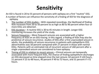 Sensitivity
An IED is found in 20 to 55 percent of persons with epilepsy on a first "routine" EEG.
A number of factors can influence the sensitivity of a finding of IED for the diagnosis of
epilepsy.
1. The number of EEG studies – With repeated recordings, the likelihood of finding
IEDs increases from 20 to 50 percent to as high as 80 to 90 percent when four or
more EEGs are obtained .
2. EEG duration – A routine EEG is 30 to 45 minutes in length. Longer EEG
monitoring increases the yield of the study.
3. Seizure frequency – More frequent seizures are associated with a higher
frequency of IEDs on an EEG tracing. In this regard, a finding of IEDs may also be
predictive of seizure recurrence. studies of EEG after a first unprovoked seizure in
adults, the probability of seizure recurrence in patients with epileptiform EEG
abnormalities was 50 percent compared with 27 percent in those with normal
EEGs. Patients with an estimated risk of recurrent seizure of ≥60 percent after a
single unprovoked seizure are considered to have epilepsy.
4. Timing of EEG in relation to recent seizure – Clinical seizures are temporally
associated with more frequent IEDs, the chance of finding epileptiform discharges
on EEG decreased as time elapsed since the last seizure: 62 percent if ≤24 hours,
51 percent if 25 to 48 hours, 40 percent if 49 to 72 hours, and 31 percent if >72
hours.
 