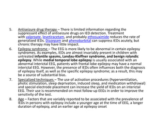 5. Antiseizure drug therapy – There is limited information regarding the
suppressant effect of antiseizure drugs on IED detection. Treatment
with valproate, levetiracetam, and probably ethosuximide reduces the rate of
generalized IEDs. Diazepam and phenobarbital can suppress IEDs acutely, but
chronic therapy may have little impact.
6. Epilepsy syndrome – The EEG is more likely to be abnormal in certain epilepsy
syndromes. As examples, IEDs are almost invariably present in children with
untreated infantile spasms, Landau-Kleffner syndrome, and benign rolandic
epilepsy. While medial temporal lobe epilepsy is usually associated with an
abnormal interictal EEG, patients with frontal lobe epilepsy may have a normal
interictal EEG. However, the presence of IEDs often influences both the diagnosis
of epilepsy itself, as well as the specific epilepsy syndrome; as a result, this may
be a source of substantial bias.
7. Specialized techniques – The use of activation procedures (hyperventilation,
photic stimulation, sleep deprivation, induced sleep, and medication withdrawal)
and special electrode placement can increase the yield of IEDs on an interictal
EEG. Their use is recommended on most follow-up EEGs in order to improve the
sensitivity of the test.
8. Age – Factors that are variably reported to be associated with the prevalence of
IEDs in persons with epilepsy include a younger age at the time of EEG, a longer
duration of epilepsy, and an earlier age at epilepsy onset
 