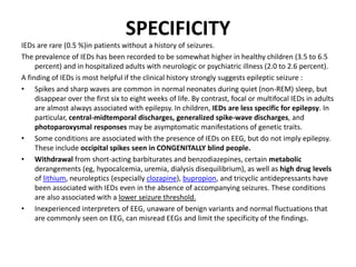 SPECIFICITY
IEDs are rare (0.5 %)in patients without a history of seizures.
The prevalence of IEDs has been recorded to be somewhat higher in healthy children (3.5 to 6.5
percent) and in hospitalized adults with neurologic or psychiatric illness (2.0 to 2.6 percent).
A finding of IEDs is most helpful if the clinical history strongly suggests epileptic seizure :
• Spikes and sharp waves are common in normal neonates during quiet (non-REM) sleep, but
disappear over the first six to eight weeks of life. By contrast, focal or multifocal IEDs in adults
are almost always associated with epilepsy. In children, IEDs are less specific for epilepsy. In
particular, central-midtemporal discharges, generalized spike-wave discharges, and
photoparoxysmal responses may be asymptomatic manifestations of genetic traits.
• Some conditions are associated with the presence of IEDs on EEG, but do not imply epilepsy.
These include occipital spikes seen in CONGENITALLY blind people.
• Withdrawal from short-acting barbiturates and benzodiazepines, certain metabolic
derangements (eg, hypocalcemia, uremia, dialysis disequilibrium), as well as high drug levels
of lithium, neuroleptics (especially clozapine), bupropion, and tricyclic antidepressants have
been associated with IEDs even in the absence of accompanying seizures. These conditions
are also associated with a lower seizure threshold.
• Inexperienced interpreters of EEG, unaware of benign variants and normal fluctuations that
are commonly seen on EEG, can misread EEGs and limit the specificity of the findings.
 