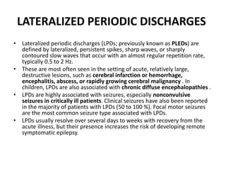 LATERALIZED PERIODIC DISCHARGES
• Lateralized periodic discharges (LPDs; previously known as PLEDs) are
defined by lateralized, persistent spikes, sharp waves, or sharply
contoured slow waves that occur with an almost regular repetition rate,
typically 0.5 to 2 Hz.
• These are most often seen in the setting of acute, relatively large,
destructive lesions, such as cerebral infarction or hemorrhage,
encephalitis, abscess, or rapidly growing cerebral malignancy . In
children, LPDs are also associated with chronic diffuse encephalopathies .
• LPDs are highly associated with seizures, especially nonconvulsive
seizures in critically ill patients. Clinical seizures have also been reported
in the majority of patients with LPDs (50 to 100 %). Focal motor seizures
are the most common seizure type associated with LPDs.
• LPDs usually resolve over several days to weeks with recovery from the
acute illness, but their presence increases the risk of developing remote
symptomatic epilepsy.
 