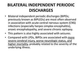 BILATERAL INDEPENDENT PERIODIC
DISCHARGES
• Bilateral independent periodic discharges (BIPDs;
previously known as BIPLEDs) are most often observed
in association with acute central nervous system (CNS)
infections (especially herpes simplex encephalitis),
anoxic encephalopathy, and severe chronic epilepsy.
• This pattern is also highly associated with seizures.
• Compared with LPDs, BIPDs are associated with more
severe cerebral injury, worse neurologic status, and
higher mortality, probably related to the severity of the
underlying illness.
 
