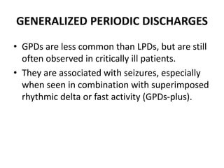 GENERALIZED PERIODIC DISCHARGES
• GPDs are less common than LPDs, but are still
often observed in critically ill patients.
• They are associated with seizures, especially
when seen in combination with superimposed
rhythmic delta or fast activity (GPDs-plus).
 