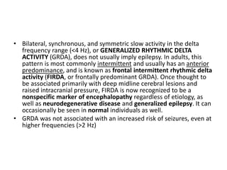 • Bilateral, synchronous, and symmetric slow activity in the delta
frequency range (<4 Hz), or GENERALIZED RHYTHMIC DELTA
ACTIVITY (GRDA), does not usually imply epilepsy. In adults, this
pattern is most commonly intermittent and usually has an anterior
predominance, and is known as frontal intermittent rhythmic delta
activity (FIRDA, or frontally predominant GRDA). Once thought to
be associated primarily with deep midline cerebral lesions and
raised intracranial pressure, FIRDA is now recognized to be a
nonspecific marker of encephalopathy regardless of etiology, as
well as neurodegenerative disease and generalized epilepsy. It can
occasionally be seen in normal individuals as well.
• GRDA was not associated with an increased risk of seizures, even at
higher frequencies (>2 Hz)
 