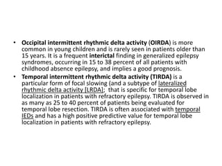 • Occipital intermittent rhythmic delta activity (OIRDA) is more
common in young children and is rarely seen in patients older than
15 years. It is a frequent interictal finding in generalized epilepsy
syndromes, occurring in 15 to 38 percent of all patients with
childhood absence epilepsy, and implies a good prognosis.
• Temporal intermittent rhythmic delta activity (TIRDA) is a
particular form of focal slowing (and a subtype of lateralized
rhythmic delta activity [LRDA]; that is specific for temporal lobe
localization in patients with refractory epilepsy. TIRDA is observed in
as many as 25 to 40 percent of patients being evaluated for
temporal lobe resection. TIRDA is often associated with temporal
IEDs and has a high positive predictive value for temporal lobe
localization in patients with refractory epilepsy.
 