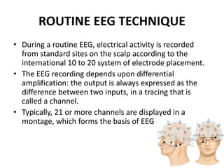 ROUTINE EEG TECHNIQUE
• During a routine EEG, electrical activity is recorded
from standard sites on the scalp according to the
international 10 to 20 system of electrode placement.
• The EEG recording depends upon differential
amplification: the output is always expressed as the
difference between two inputs, in a tracing that is
called a channel.
• Typically, 21 or more channels are displayed in a
montage, which forms the basis of EEG interpretation.
 