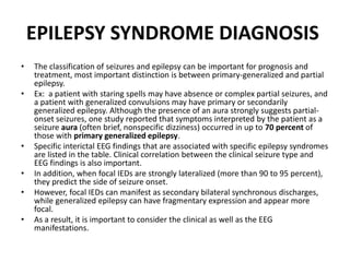 EPILEPSY SYNDROME DIAGNOSIS
• The classification of seizures and epilepsy can be important for prognosis and
treatment, most important distinction is between primary-generalized and partial
epilepsy.
• Ex: a patient with staring spells may have absence or complex partial seizures, and
a patient with generalized convulsions may have primary or secondarily
generalized epilepsy. Although the presence of an aura strongly suggests partial-
onset seizures, one study reported that symptoms interpreted by the patient as a
seizure aura (often brief, nonspecific dizziness) occurred in up to 70 percent of
those with primary generalized epilepsy.
• Specific interictal EEG findings that are associated with specific epilepsy syndromes
are listed in the table. Clinical correlation between the clinical seizure type and
EEG findings is also important.
• In addition, when focal IEDs are strongly lateralized (more than 90 to 95 percent),
they predict the side of seizure onset.
• However, focal IEDs can manifest as secondary bilateral synchronous discharges,
while generalized epilepsy can have fragmentary expression and appear more
focal.
• As a result, it is important to consider the clinical as well as the EEG
manifestations.
 
