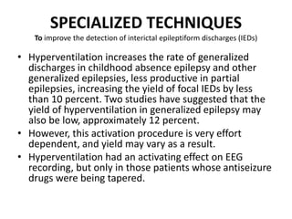 SPECIALIZED TECHNIQUES
To improve the detection of interictal epileptiform discharges (IEDs)
• Hyperventilation increases the rate of generalized
discharges in childhood absence epilepsy and other
generalized epilepsies, less productive in partial
epilepsies, increasing the yield of focal IEDs by less
than 10 percent. Two studies have suggested that the
yield of hyperventilation in generalized epilepsy may
also be low, approximately 12 percent.
• However, this activation procedure is very effort
dependent, and yield may vary as a result.
• Hyperventilation had an activating effect on EEG
recording, but only in those patients whose antiseizure
drugs were being tapered.
 