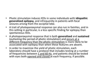 • Photic stimulation induces IEDs in some individuals with idiopathic
generalized epilepsy, and infrequently in patients with focal
seizures arising from the occipital lobe.
• A trait of photoparoxysmal response can also run in families, and in
this setting in particular, is a less specific finding for epilepsy than
spontaneous IEDs.
• A photoparoxysmal response that is both generalized and sustained
(outlasting the period of photic stimulation) and occurs at a
different frequency than the photic stimulation is more likely to be
associated with epilepsy than when these features are absent.
• In order to maximize the yield of photic stimulation, each
laboratory should have a protocol that includes testing at a number
of frequencies between 1 and 60 Hz, and patients should be tested
with eyes both opened and closed at each frequency, if possible.
 