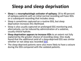 Sleep and sleep deprivation
• Sleep is a neurophysiologic activator of epilepsy; 20 to 40 percent
of epilepsy patients with an initial normal recording will have IEDs
on a subsequent recording that includes sleep.
• Sleep is sometimes captured on a routine EEG, but sleep
deprivation increases this likelihood.
• Sleep is also usually captured on prolonged EEG monitoring and,
alternatively, can be induced by administration of a sedative,
usually chloral hydrate.
• Sleep deprivation appears to increase IEDs to an extent not fully
explained by the greater chance of recording sleep. One study
found that the additional yield of a sleep-deprived EEG was similar
whether or not sleep was recorded [83].
• The sleep-deprived patients were also more likely to have a seizure
during the EEG compared with the sedated patients.
 