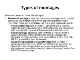 Types of montages
There are two main types of montages:
• Referential montage – In of the referential montage, each channel
consists of the difference between a specific electrode and a
reference. There are several types of references that can be used:
– Common reference: Each electrode is compared with a common
electrode, such as Cz, ipsilateral or contralateral ear, or a noncephalic
reference (eg, the rarely used "balanced neck-chest" reference).
– Common average reference: Each electrode is compared with a
weighted average of the signal from all other head electrodes.
Generally, electrode positions most susceptible to artifact (Fp1, Fp2,
O1, O2) are excluded from the average.
– Laplacian and weighted average references: Each electrode is
compared with a reference, which may consist of an average of the
closest electrodes (Laplacian) or an average in which different
electrodes are given different weights (weighted average), and so they
are not in common usage.
 