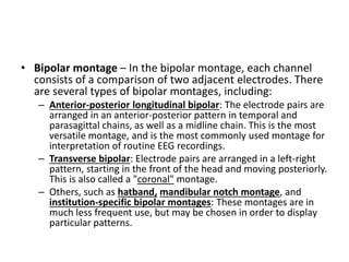 • Bipolar montage – In the bipolar montage, each channel
consists of a comparison of two adjacent electrodes. There
are several types of bipolar montages, including:
– Anterior-posterior longitudinal bipolar: The electrode pairs are
arranged in an anterior-posterior pattern in temporal and
parasagittal chains, as well as a midline chain. This is the most
versatile montage, and is the most commonly used montage for
interpretation of routine EEG recordings.
– Transverse bipolar: Electrode pairs are arranged in a left-right
pattern, starting in the front of the head and moving posteriorly.
This is also called a "coronal" montage.
– Others, such as hatband, mandibular notch montage, and
institution-specific bipolar montages: These montages are in
much less frequent use, but may be chosen in order to display
particular patterns.
 