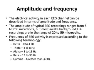 Amplitude and frequency
• The electrical activity in each EEG channel can be
described in terms of amplitude and frequency.
• The amplitude of typical EEG recordings ranges from 5
to 200 microvolts, but most awake background EEG
recordings are in the range of 20 to 50 microvolts.
• Frequency of EEG activity is expressed according to the
following terminology:
– Delta – 0 to 4 Hz
– Theta – 4 to 8 Hz
– Alpha – 8 to 13 Hz
– Beta – 13 to 30 Hz
– Gamma – Greater than 30 Hz
 