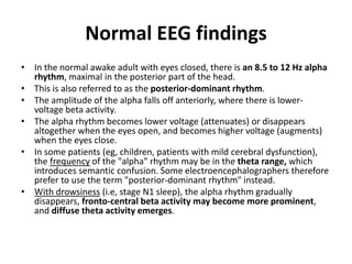 Normal EEG findings
• In the normal awake adult with eyes closed, there is an 8.5 to 12 Hz alpha
rhythm, maximal in the posterior part of the head.
• This is also referred to as the posterior-dominant rhythm.
• The amplitude of the alpha falls off anteriorly, where there is lower-
voltage beta activity.
• The alpha rhythm becomes lower voltage (attenuates) or disappears
altogether when the eyes open, and becomes higher voltage (augments)
when the eyes close.
• In some patients (eg, children, patients with mild cerebral dysfunction),
the frequency of the "alpha" rhythm may be in the theta range, which
introduces semantic confusion. Some electroencephalographers therefore
prefer to use the term "posterior-dominant rhythm" instead.
• With drowsiness (i.e, stage N1 sleep), the alpha rhythm gradually
disappears, fronto-central beta activity may become more prominent,
and diffuse theta activity emerges.
 