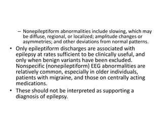 – Nonepileptiform abnormalities include slowing, which may
be diffuse, regional, or localized; amplitude changes or
asymmetries; and other deviations from normal patterns.
• Only epileptiform discharges are associated with
epilepsy at rates sufficient to be clinically useful, and
only when benign variants have been excluded.
Nonspecific (nonepileptiform) EEG abnormalities are
relatively common, especially in older individuals,
patients with migraine, and those on centrally acting
medications.
• These should not be interpreted as supporting a
diagnosis of epilepsy.
 