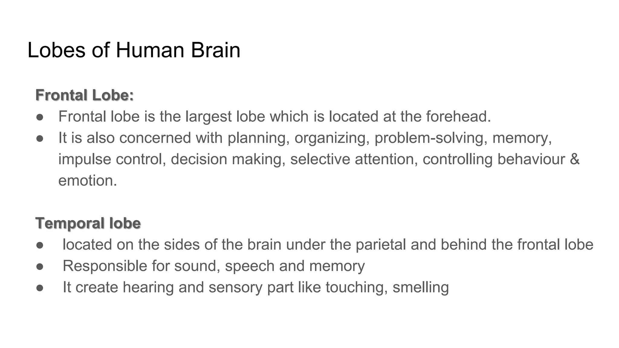 Lobes of Human Brain
Frontal Lobe:
● Frontal lobe is the largest lobe which is located at the forehead.
● It is also concerned with planning, organizing, problem-solving, memory,
impulse control, decision making, selective attention, controlling behaviour &
emotion.
Temporal lobe
● located on the sides of the brain under the parietal and behind the frontal lobe
● Responsible for sound, speech and memory
● It create hearing and sensory part like touching, smelling
 